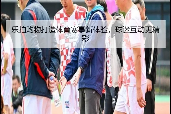乐拍购物打造体育赛事新体验，球迷互动更精彩